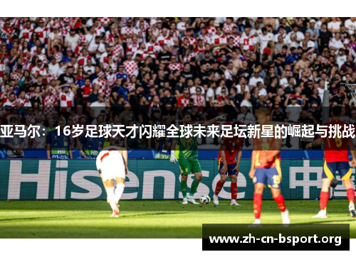 亚马尔：16岁足球天才闪耀全球未来足坛新星的崛起与挑战