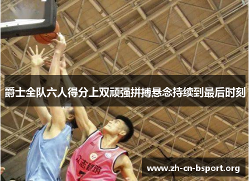 爵士全队六人得分上双顽强拼搏悬念持续到最后时刻
