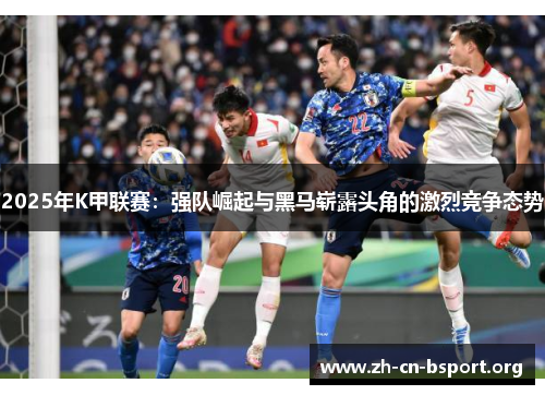 2025年K甲联赛：强队崛起与黑马崭露头角的激烈竞争态势