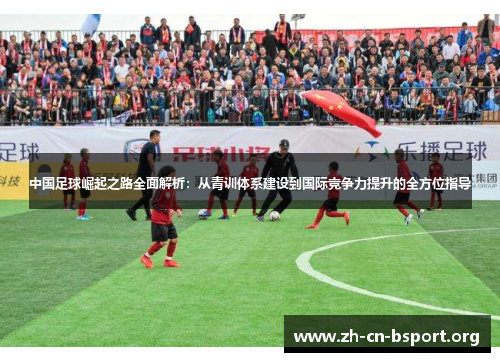 中国足球崛起之路全面解析：从青训体系建设到国际竞争力提升的全方位指导