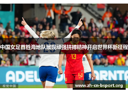 中国女足首胜海地队展现顽强拼搏精神开启世界杯新征程