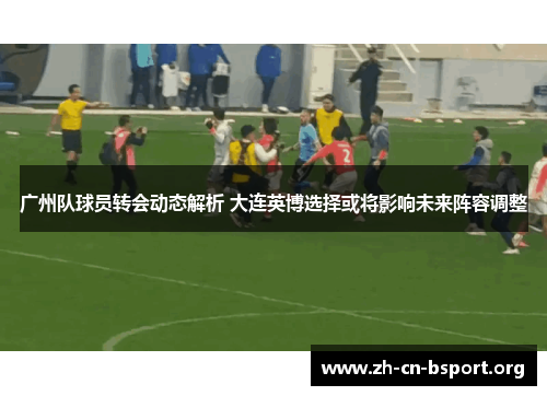 广州队球员转会动态解析 大连英博选择或将影响未来阵容调整