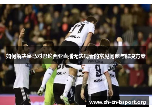 如何解决皇马对巴伦西亚直播无法观看的常见问题与解决方案