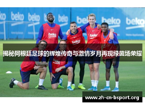 揭秘阿根廷足球的辉煌传奇与激情岁月再现绿茵场荣耀