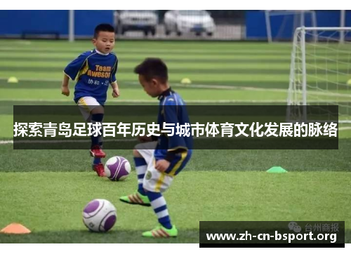 探索青岛足球百年历史与城市体育文化发展的脉络