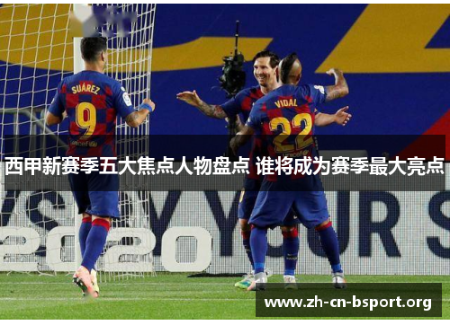西甲新赛季五大焦点人物盘点 谁将成为赛季最大亮点