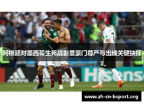 阿根廷对墨西哥生死战彰显豪门尊严与出线关键抉择