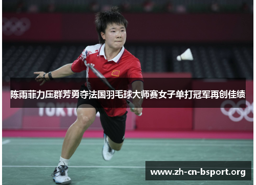 陈雨菲力压群芳勇夺法国羽毛球大师赛女子单打冠军再创佳绩