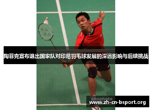 陶菲克宣布退出国家队对印尼羽毛球发展的深远影响与后续挑战