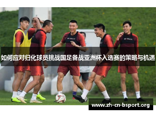 如何应对归化球员挑战国足备战亚洲杯入选赛的策略与机遇