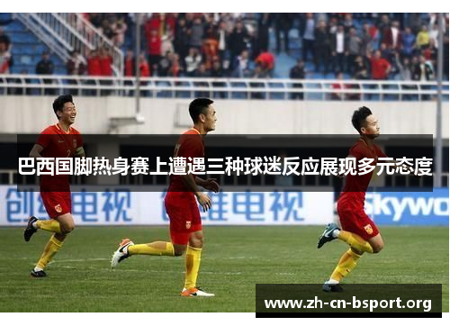 巴西国脚热身赛上遭遇三种球迷反应展现多元态度